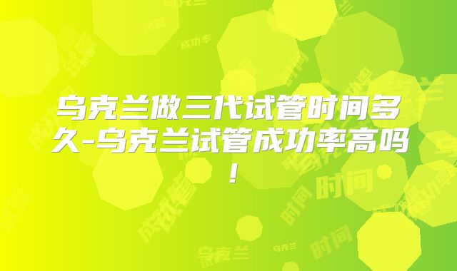 乌克兰做三代试管时间多久-乌克兰试管成功率高吗！