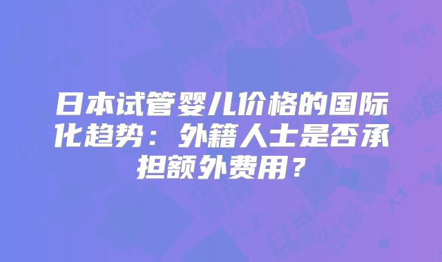 日本试管婴儿价格的国际化趋势:外籍人士是否承担额外费用?
