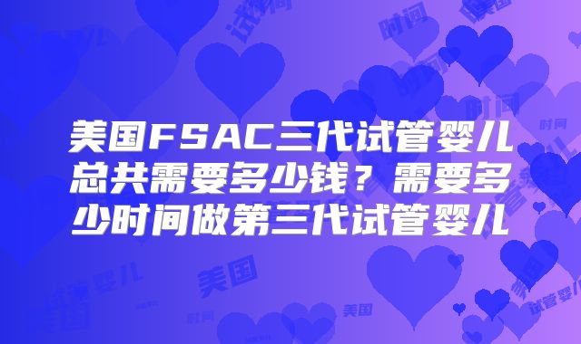 美国FSAC三代试管婴儿总共需要多少钱?需要多少时间做第三代试管婴儿
