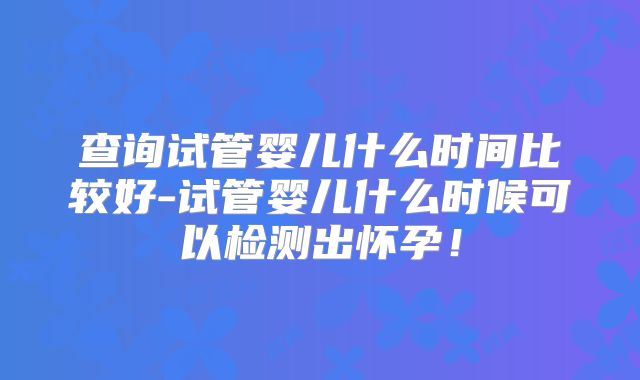 查询试管婴儿什么时间比较好-试管婴儿什么时候可以检测出怀孕！
