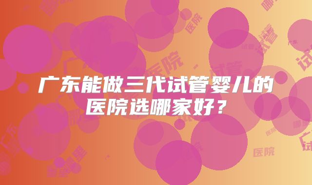 广东能做三代试管婴儿的医院选哪家好?