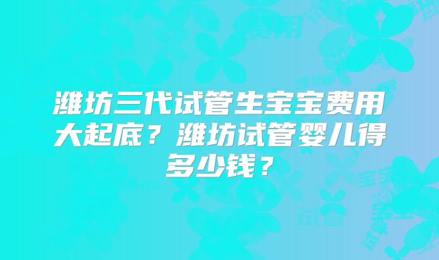 潍坊三代试管生宝宝费用大起底？潍坊试管婴儿得多少钱？
