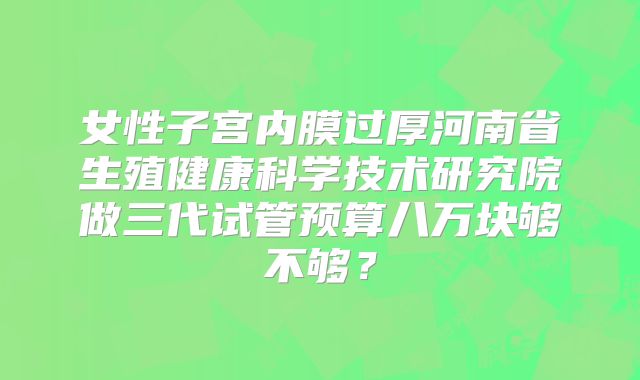 女性子宫内膜过厚河南省生殖健康科学技术研究院做三代试管预算八万块够不够?