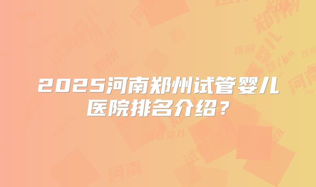 2025河南郑州试管婴儿医院排名介绍？