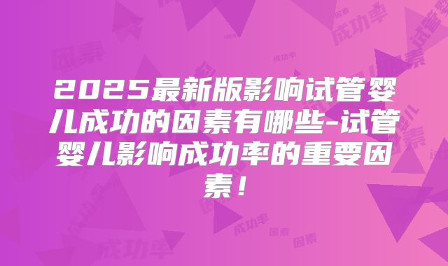 2025最新版影响试管婴儿成功的因素有哪些-试管婴儿影响成功率的重要因素！