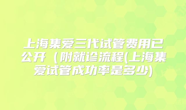 上海集爱三代试管费用已公开（附就诊流程(上海集爱试管成功率是多少)