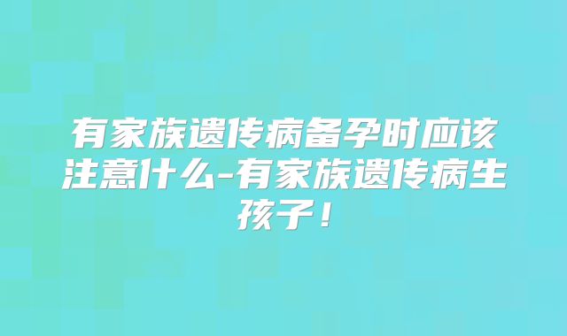 有家族遗传病备孕时应该注意什么-有家族遗传病生孩子！