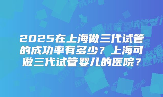 2025在上海做三代试管的成功率有多少？上海可做三代试管婴儿的医院？