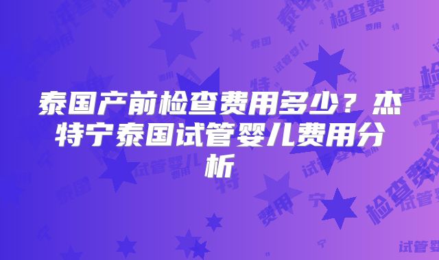 泰国产前检查费用多少？杰特宁泰国试管婴儿费用分析