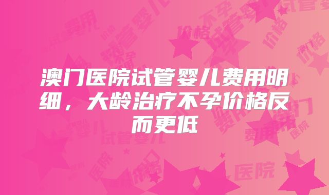 澳门医院试管婴儿费用明细，大龄治疗不孕价格反而更低