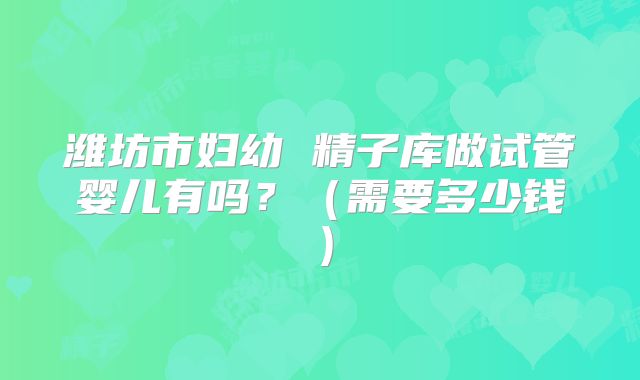 潍坊市妇幼 精子库做试管婴儿有吗?(需要多少钱)