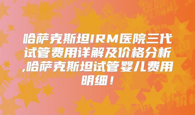 哈萨克斯坦IRM医院三代试管费用详解及价格分析,哈萨克斯坦试管婴儿费用明细!