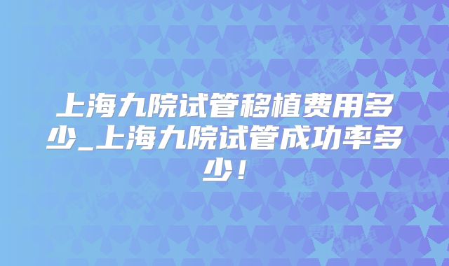 上海九院试管移植费用多少_上海九院试管成功率多少!