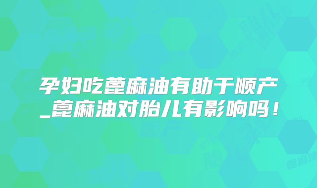 孕妇吃蓖麻油有助于顺产_蓖麻油对胎儿有影响吗!