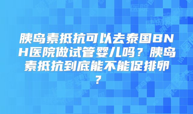 胰岛素抵抗可以去泰国BNH医院做试管婴儿吗？胰岛素抵抗到底能不能促排卵？