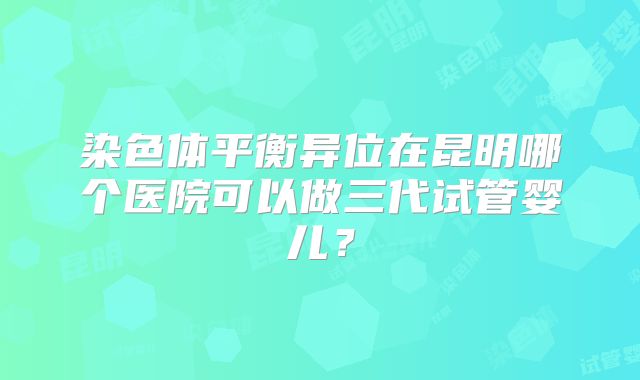 染色体平衡异位在昆明哪个医院可以做三代试管婴儿?