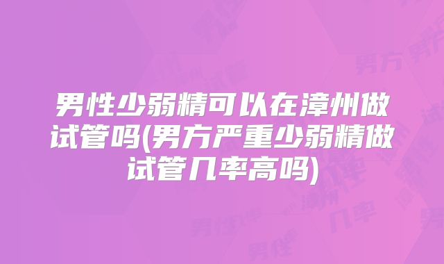 男性少弱精可以在漳州做试管吗(男方严重少弱精做试管几率高吗)