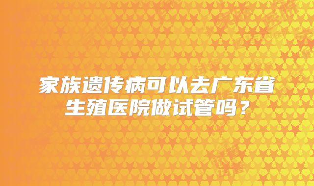 家族遗传病可以去广东省生殖医院做试管吗?