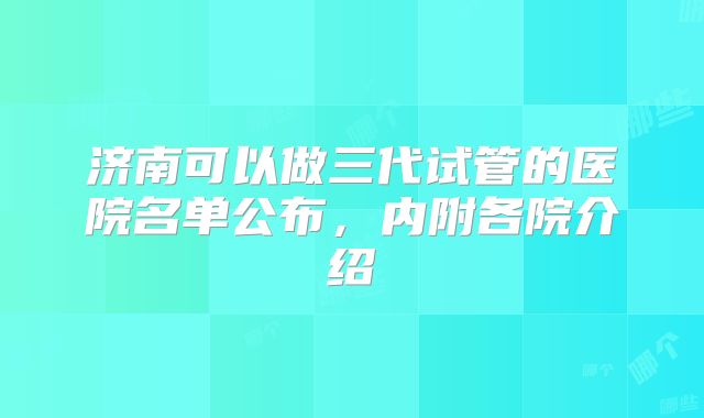济南可以做三代试管的医院名单公布，内附各院介绍