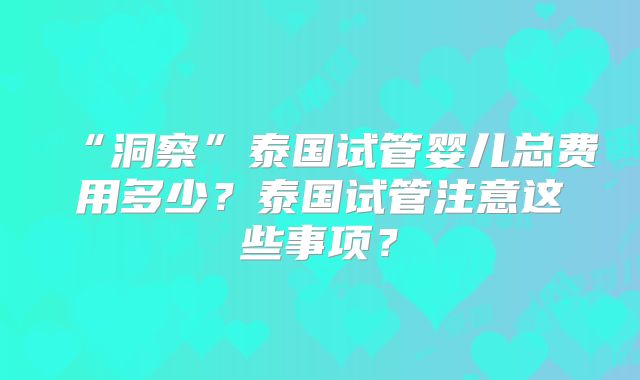 “洞察”泰国试管婴儿总费用多少？泰国试管注意这些事项？