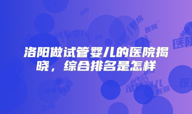 洛阳做试管婴儿的医院揭晓,综合排名是怎样
