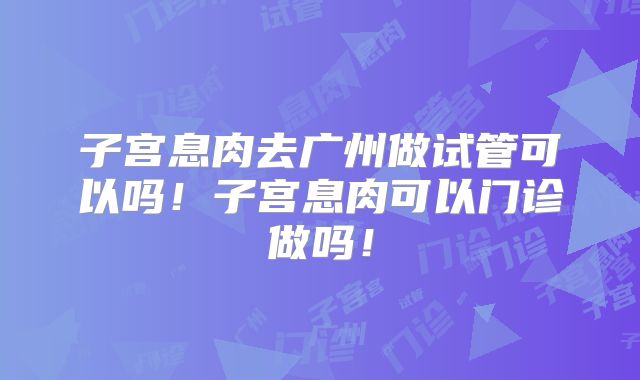 子宫息肉去广州做试管可以吗！子宫息肉可以门诊做吗！