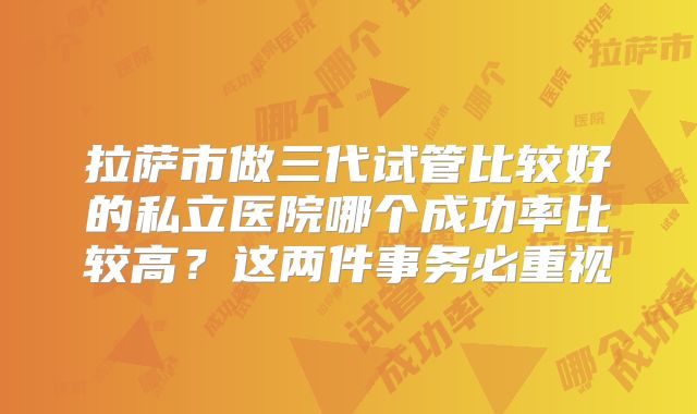 拉萨市做三代试管比较好的私立医院哪个成功率比较高?这两件事务必重视