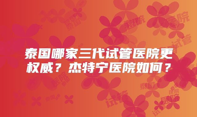 泰国哪家三代试管医院更权威？杰特宁医院如何？