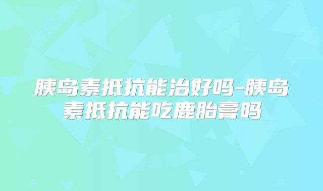 胰岛素抵抗能治好吗-胰岛素抵抗能吃鹿胎膏吗
