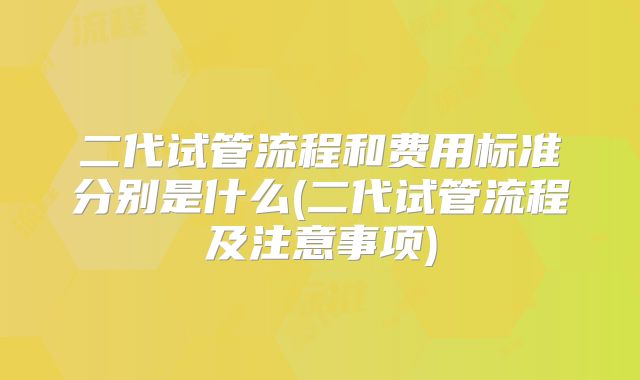 二代试管流程和费用标准分别是什么(二代试管流程及注意事项)