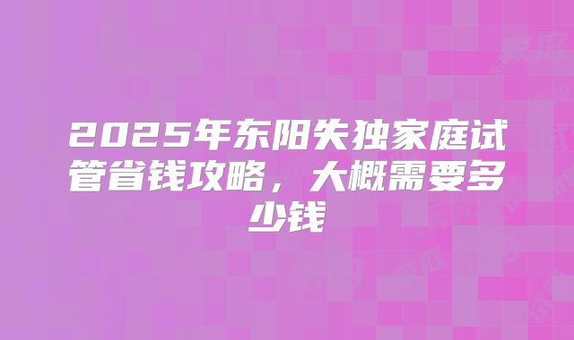 2025年东阳失独家庭试管省钱攻略，大概需要多少钱