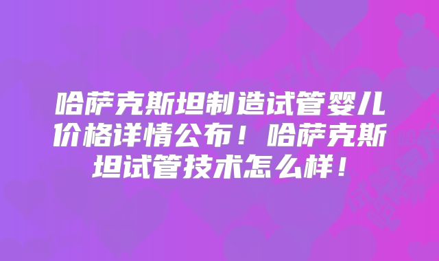 哈萨克斯坦制造试管婴儿价格详情公布!哈萨克斯坦试管技术怎么样!