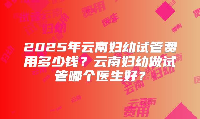2025年云南妇幼试管费用多少钱？云南妇幼做试管哪个医生好？