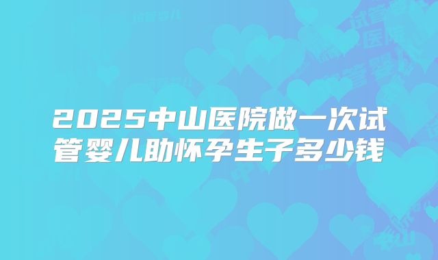 2025中山医院做一次试管婴儿助怀孕生子多少钱