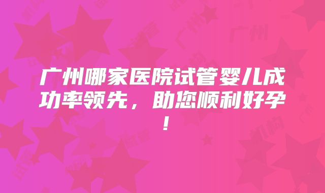 广州哪家医院试管婴儿成功率领先，助您顺利好孕！