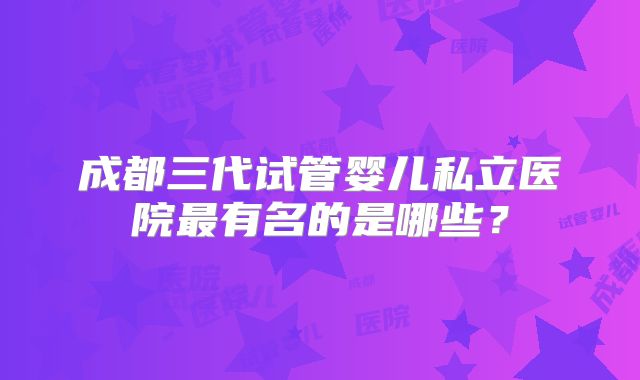 成都三代试管婴儿私立医院最有名的是哪些？