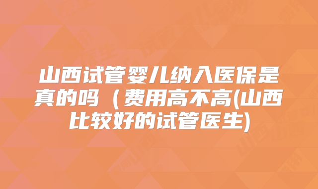 山西试管婴儿纳入医保是真的吗(费用高不高(山西比较好的试管医生)