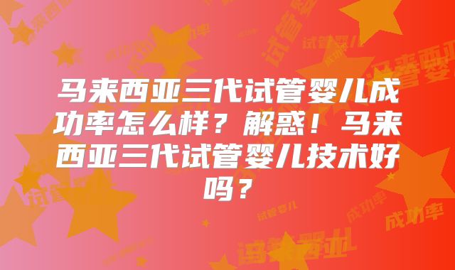马来西亚三代试管婴儿成功率怎么样？解惑！马来西亚三代试管婴儿技术好吗？