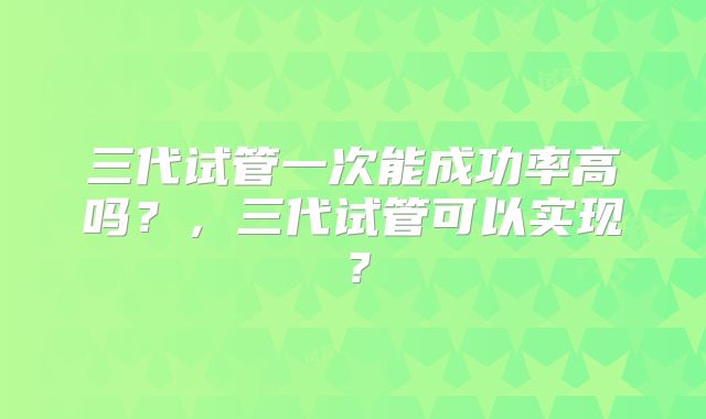 三代试管一次能成功率高吗？，三代试管可以实现？