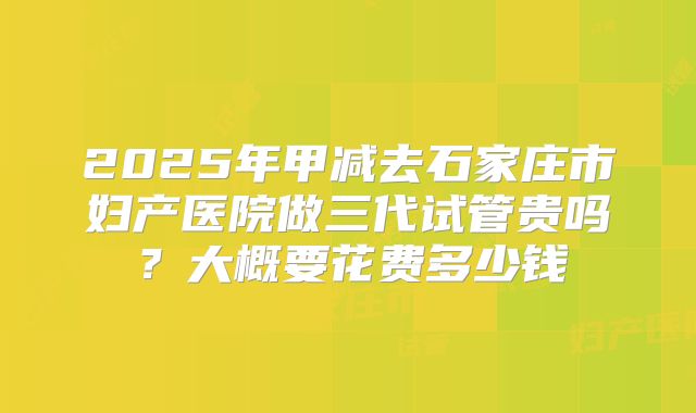 2025年甲减去石家庄市妇产医院做三代试管贵吗?大概要花费多少钱