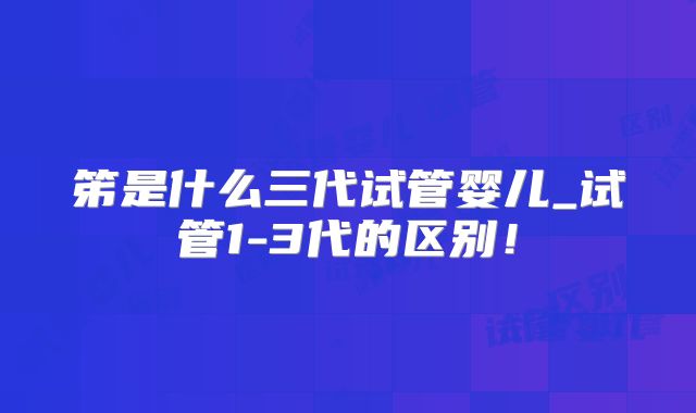 笫是什么三代试管婴儿_试管1-3代的区别！
