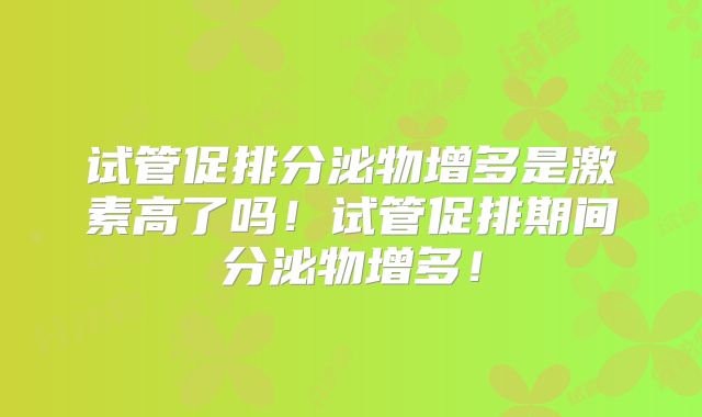 试管促排分泌物增多是激素高了吗！试管促排期间分泌物增多！