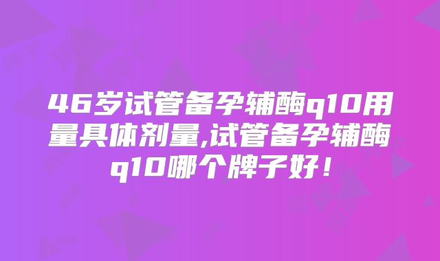 46岁试管备孕辅酶q10用量具体剂量,试管备孕辅酶q10哪个牌子好！