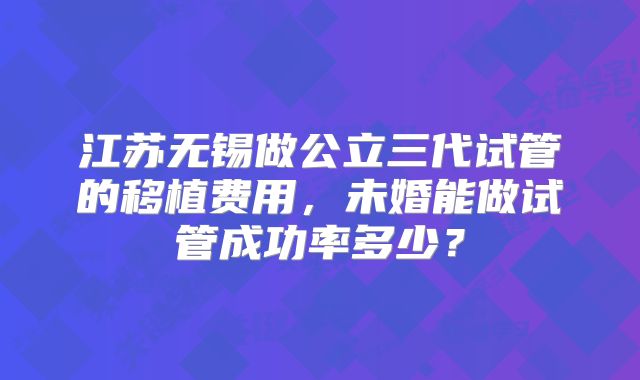 江苏无锡做公立三代试管的移植费用,未婚能做试管成功率多少?