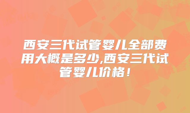 西安三代试管婴儿全部费用大概是多少,西安三代试管婴儿价格!