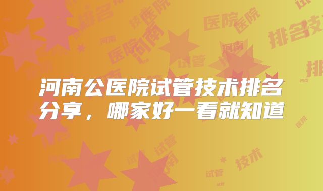 河南公医院试管技术排名分享,哪家好一看就知道