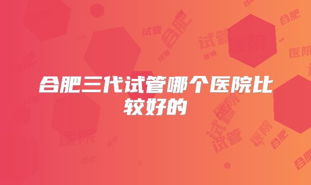 合肥三代试管哪个医院比较好的