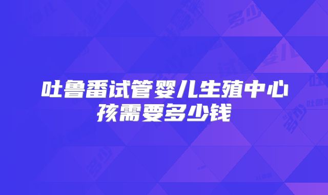 吐鲁番试管婴儿生殖中心孩需要多少钱