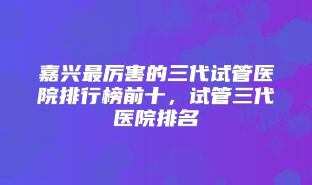 嘉兴最厉害的三代试管医院排行榜前十，试管三代医院排名