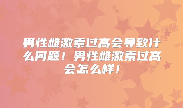 男性雌激素过高会导致什么问题!男性雌激素过高会怎么样!
